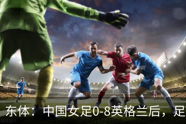 东体：中国女足0-8英格兰后，足协曾全票通过米利西奇下课