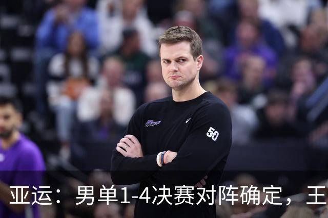亚运：男单1-4决赛对阵确定，王楚钦避开强敌，林诗栋遇最大挑战