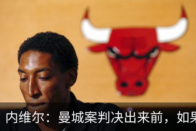 内维尔：曼城案判决出来前，如果可以的话不要让我解说他们的比赛