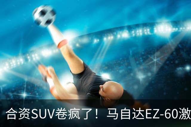 合资SUV卷疯了！马自达EZ-60激光版上市：限时11.39万起