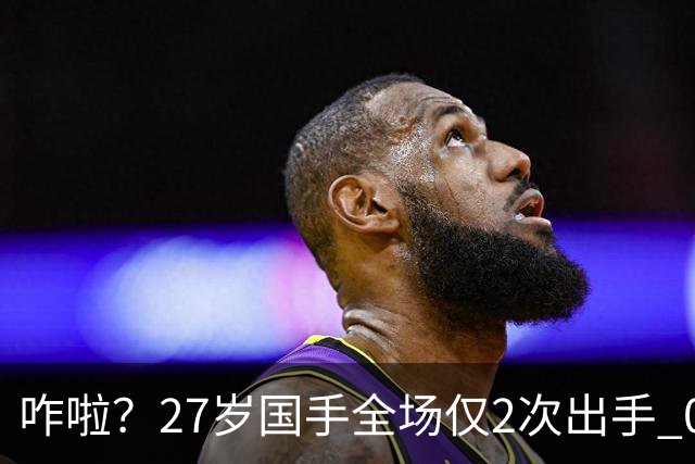 咋啦？27岁国手全场仅2次出手 0板0助0罚球 球迷：郭士强别再带他了