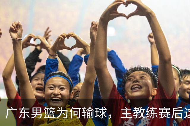 广东男篮为何输球，主教练赛后这样说，他们实力比我们强