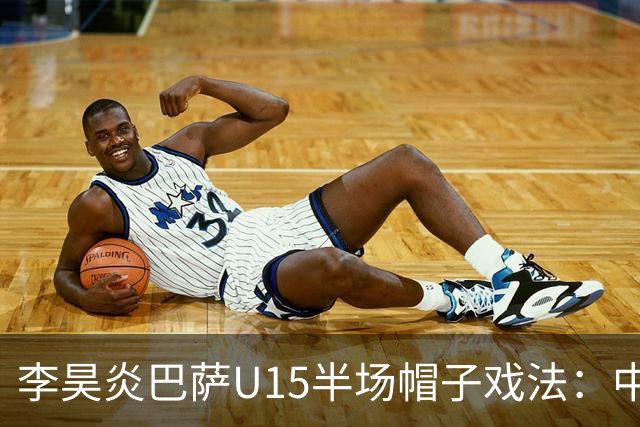 李昊炎巴萨U15半场帽子戏法：中国少年震惊足坛