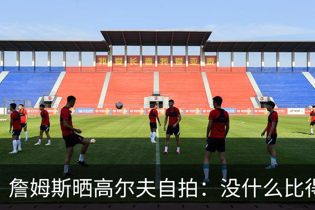 詹姆斯晒高尔夫自拍：没什么比得上拿着球杆走上高尔夫球场的感觉