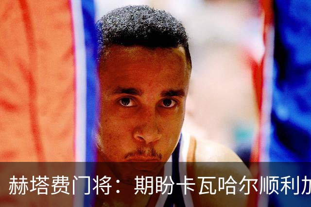 赫塔费门将：期盼卡瓦哈尔顺利加盟，客战巴萨誓取三分