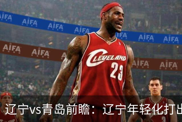 辽宁vs青岛前瞻：辽宁年轻化打出现代篮球，力争客场二连胜