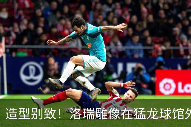 造型别致！洛瑞雕像在猛龙球馆外揭幕 德罗赞到场