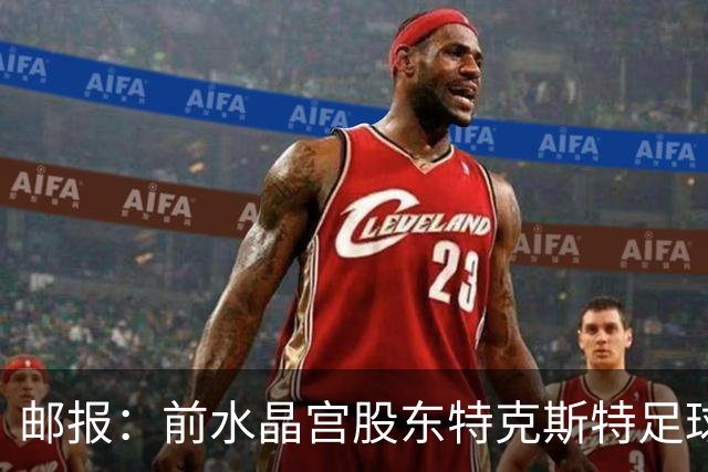 邮报：前水晶宫股东特克斯特足球帝国崩塌，被水晶宫里昂球迷唾弃
