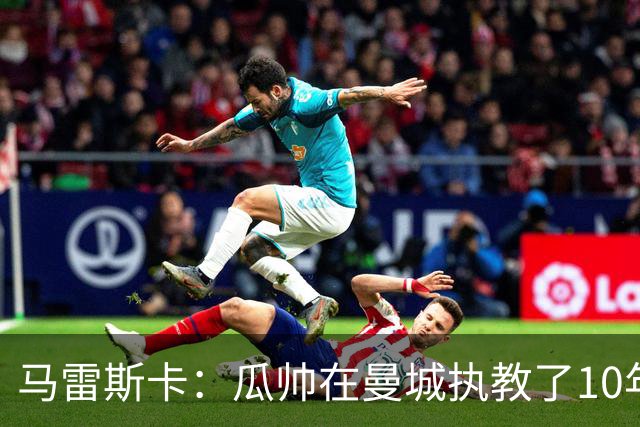 马雷斯卡：瓜帅在曼城执教了10年，他取得的成就值得所有人尊重
