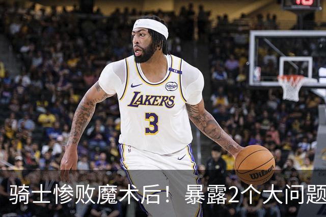 骑士惨败魔术后！暴露2个大问题，老顽疾仍没解决，好在还有1收获